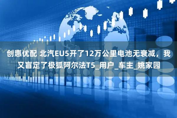创惠优配 北汽EU5开了12万公里电池无衰减，我又盲定了极狐阿尔法T5_用户_车主_姚家园