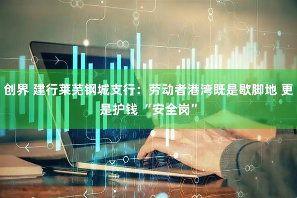 创界 建行莱芜钢城支行：劳动者港湾既是歇脚地 更是护钱 “安全岗”