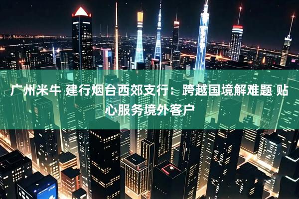 广州米牛 建行烟台西郊支行：跨越国境解难题 贴心服务境外客户
